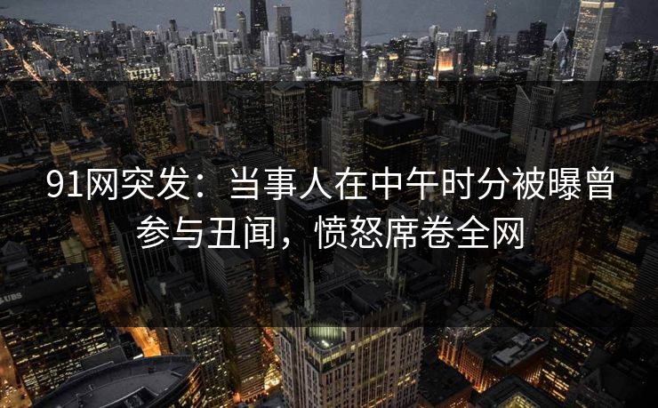 91网突发：当事人在中午时分被曝曾参与丑闻，愤怒席卷全网