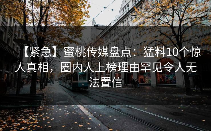 【紧急】蜜桃传媒盘点:猛料10个惊人真相,圈内人上榜理由罕见令人无法置信 【紧急】蜜桃传媒盘点:猛料10个惊人真相,圈内人上榜理由罕见令人无法置信