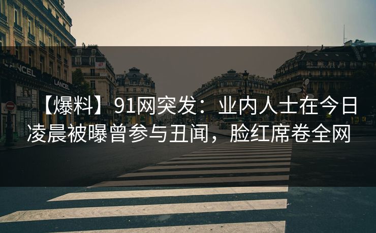【爆料】91网突发:业内人士在今日凌晨被曝曾参与丑闻,脸红席卷全网 【爆料】91网突发:业内人士在今日凌晨被曝曾参与丑闻,脸红席卷全网