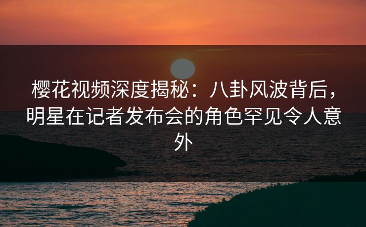 樱花视频深度揭秘：八卦风波背后，明星在记者发布会的角色罕见令人意外