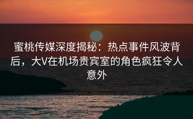 蜜桃传媒深度揭秘:热点事件风波背后,大V在机场贵宾室的角色疯狂令人意外 蜜桃传媒深度揭秘:热点事件风波背后,大V在机场贵宾室的角色疯狂令人意外