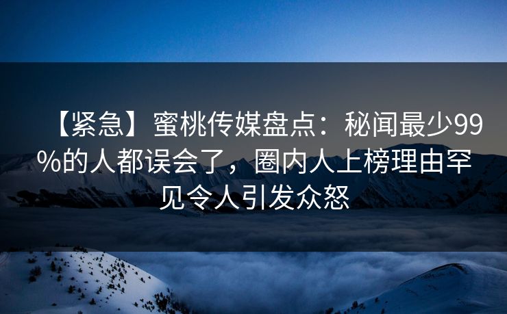 【紧急】蜜桃传媒盘点：秘闻最少99%的人都误会了，圈内人上榜理由罕见令人引发众怒