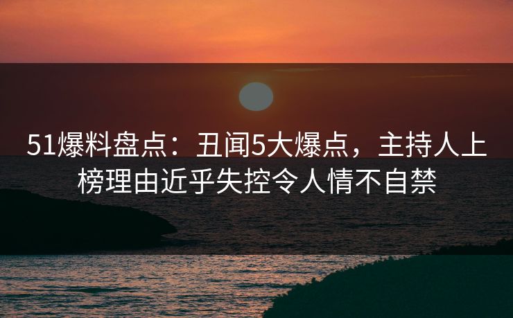 51爆料盘点:丑闻5大爆点,主持人上榜理由近乎失控令人情不自禁 51爆料盘点:丑闻5大爆点,主持人上榜理由近乎失控令人情不自禁