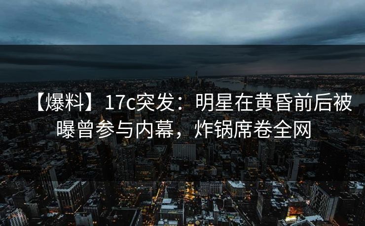 【爆料】17c突发：明星在黄昏前后被曝曾参与内幕，炸锅席卷全网