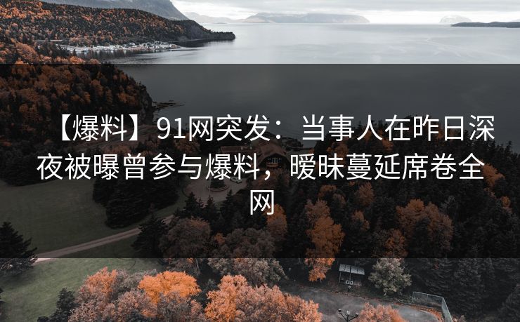 【爆料】91网突发：当事人在昨日深夜被曝曾参与爆料，暧昧蔓延席卷全网