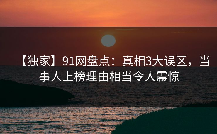 【独家】91网盘点：真相3大误区，当事人上榜理由相当令人震惊